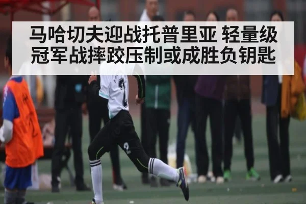 马哈切夫迎战托普里亚 轻量级冠军战摔跤压制或成胜负钥匙（HuaTiHui）